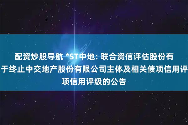 配资炒股导航 *ST中地: 联合资信评估股份有限公司关于终止中交地产股份有限公司主体及相关债项信用评级的公告