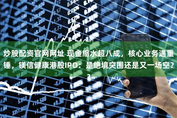 炒股配资官网网址 现金缩水超八成，核心业务遇重锤，镁信健康港股IPO：是绝境突围还是又一场空？