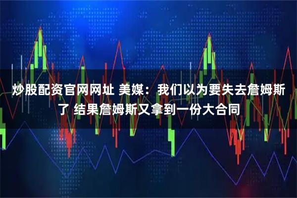 炒股配资官网网址 美媒：我们以为要失去詹姆斯了 结果詹姆斯又拿到一份大合同