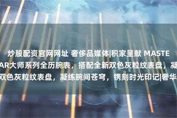 炒股配资官网网址 奢侈品媒体|积家呈献 MASTER CONTROL CALENDAR大师系列全历腕表，搭配全新双色灰粒纹表盘，凝练腕间苍穹，镌刻时光印记|奢华奢侈媒体 积家