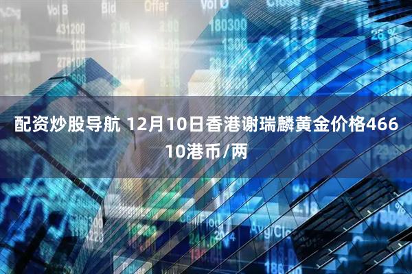 配资炒股导航 12月10日香港谢瑞麟黄金价格46610港币/两