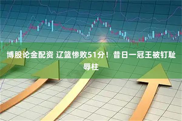 博股论金配资 辽篮惨败51分！昔日一冠王被钉耻辱柱