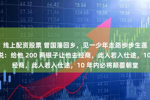 线上配资股票 曾国藩回乡，见一少年走路步步生莲，饭后他悄对儿子说：给他 200 两银子让他去经商，此人若入仕途，10 年内必将颠覆朝堂