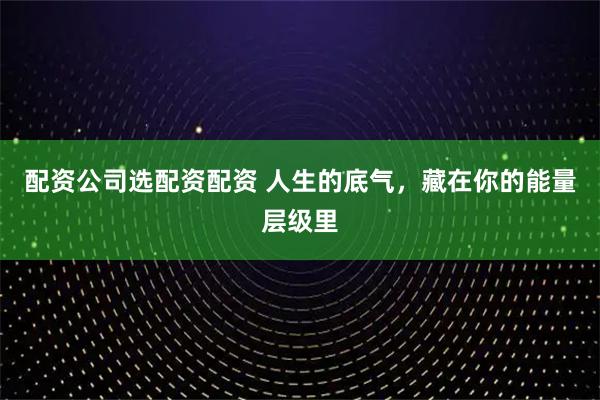 配资公司选配资配资 人生的底气，藏在你的能量层级里