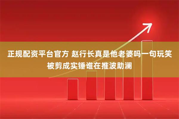 正规配资平台官方 赵行长真是他老婆吗一句玩笑被剪成实锤谁在推波助澜