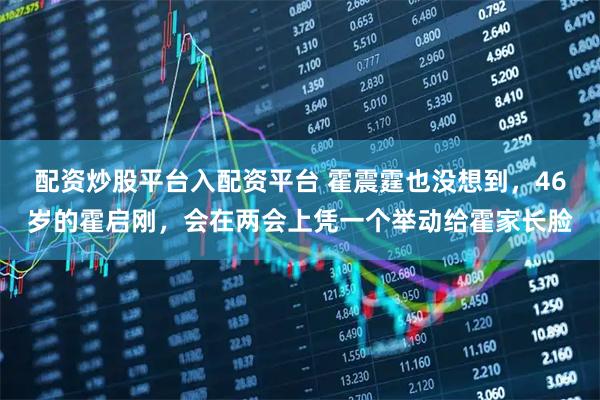 配资炒股平台入配资平台 霍震霆也没想到，46岁的霍启刚，会在两会上凭一个举动给霍家长脸