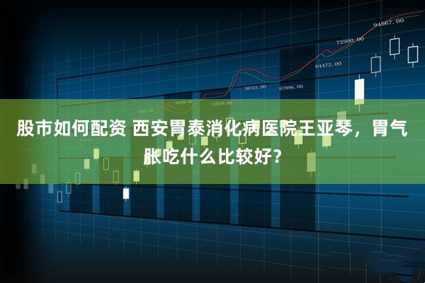股市如何配资 西安胃泰消化病医院王亚琴，胃气胀吃什么比较好？