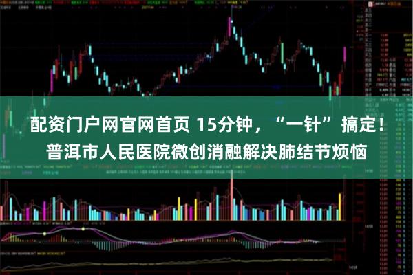 配资门户网官网首页 15分钟，“一针” 搞定！普洱市人民医院微创消融解决肺结节烦恼