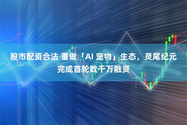 股市配资合法 重做「AI 宠物」生态，灵尾纪元完成首轮数千万融资