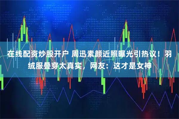 在线配资炒股开户 周迅素颜近照曝光引热议！羽绒服叠穿太真实，网友：这才是女神