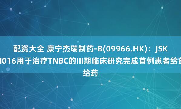 配资大全 康宁杰瑞制药-B(09966.HK)：JSKN016用于治疗TNBC的III期临床研究完成首例患者给药