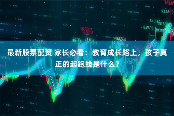 最新股票配资 家长必看：教育成长路上，孩子真正的起跑线是什么？