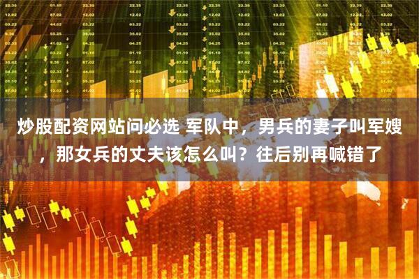炒股配资网站问必选 军队中，男兵的妻子叫军嫂，那女兵的丈夫该怎么叫？往后别再喊错了