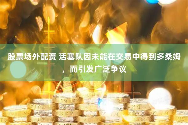 股票场外配资 活塞队因未能在交易中得到多桑姆，而引发广泛争议