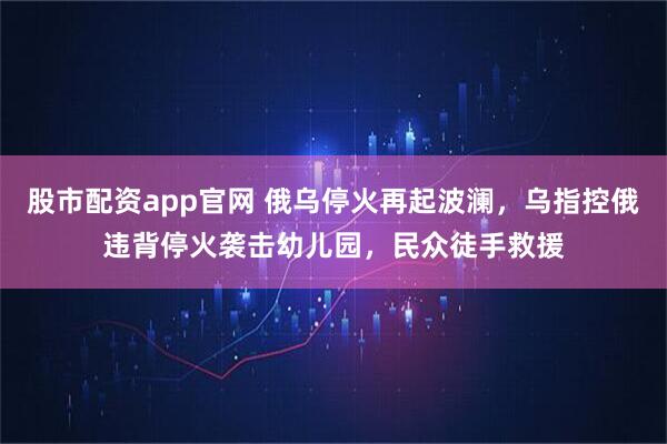 股市配资app官网 俄乌停火再起波澜，乌指控俄违背停火袭击幼儿园，民众徒手救援