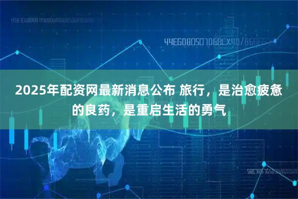 2025年配资网最新消息公布 旅行，是治愈疲惫的良药，是重启生活的勇气