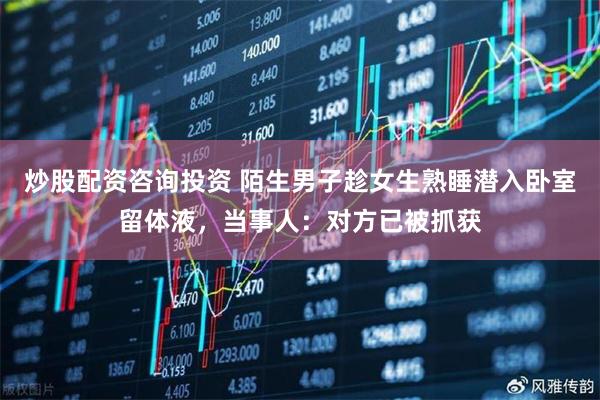 炒股配资咨询投资 陌生男子趁女生熟睡潜入卧室留体液，当事人：对方已被抓获