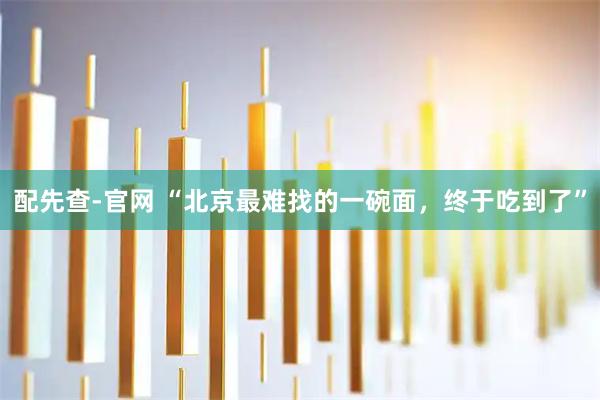 配先查-官网 “北京最难找的一碗面，终于吃到了”
