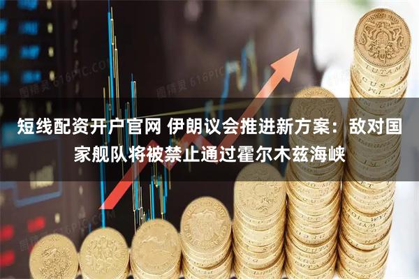 短线配资开户官网 伊朗议会推进新方案：敌对国家舰队将被禁止通过霍尔木兹海峡
