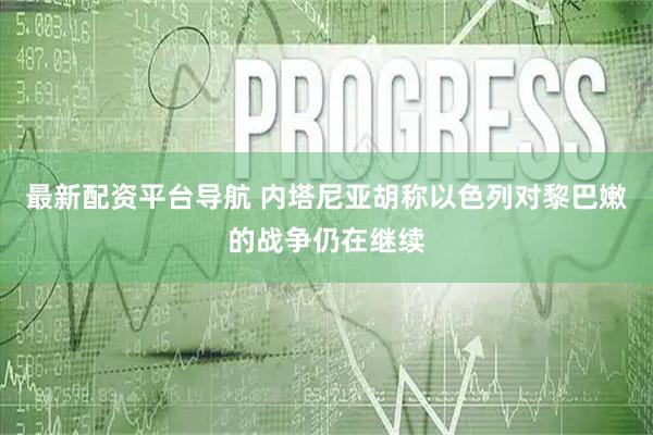 最新配资平台导航 内塔尼亚胡称以色列对黎巴嫩的战争仍在继续