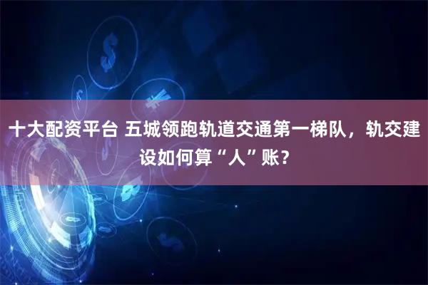 十大配资平台 五城领跑轨道交通第一梯队，轨交建设如何算“人”账？